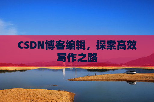 CSDN博客编辑,探索高效写作之路 CSDN博客编辑,探索高效写作之路